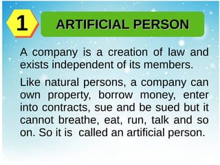 A company is a creation of law and
exists independent of its members.
Like natural persons, a company can
own property, borrow money, enter
into contracts, sue and be sued but it
cannot breathe, eat, run, talk and so
on. So it is called an artificial person.
ARTIFICIAL PERSONARTIFICIAL PERSON11
 