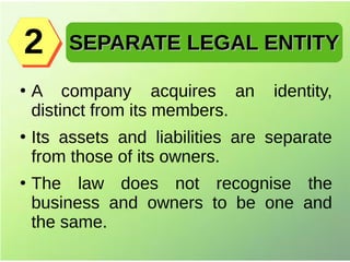 ●
A company acquires an identity,
distinct from its members.
●
Its assets and liabilities are separate
from those of its owners.
●
The law does not recognise the
business and owners to be one and
the same.
SEPARATE LEGAL ENTITYSEPARATE LEGAL ENTITY22
 
