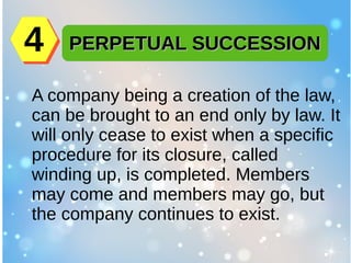 A company being a creation of the law,
can be brought to an end only by law. It
will only cease to exist when a specific
procedure for its closure, called
winding up, is completed. Members
may come and members may go, but
the company continues to exist.
PERPETUAL SUCCESSIONPERPETUAL SUCCESSION44
 