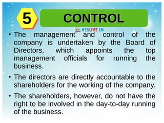 ●
The management and control of the
company is undertaken by the Board of
Directors, which appoints the top
management officials for running the
business.
●
The directors are directly accountable to the
shareholders for the working of the company.
●
The shareholders, however, do not have the
right to be involved in the day-to-day running
of the business.
CONTROLCONTROL55
 