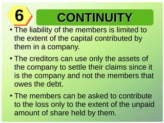 ●
The liability of the members is limited to
the extent of the capital contributed by
them in a company.
●
The creditors can use only the assets of
the company to settle their claims since it
is the company and not the members that
owes the debt.
●
The members can be asked to contribute
to the loss only to the extent of the unpaid
amount of share held by them.
CONTINUITYCONTINUITY66
 