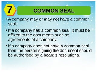 ●
A company may or may not have a common
seal.
●
If a company has a common seal, it must be
affixed to the documents such as
agreements of a company.
●
If a company does not have a common seal
then the person signing the document should
be authorised by a board’s resolutions.
COMMON SEALCOMMON SEAL77
 