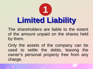 Limited LiabilityLimited Liability
The shareholders are liable to the extent
of the amount unpaid on the shares held
by them.
Only the assets of the company can be
used to settle the debts, leaving the
owner’s personal property free from any
charge.
1
 