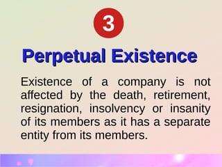 Perpetual ExistencePerpetual Existence
Existence of a company is not
affected by the death, retirement,
resignation, insolvency or insanity
of its members as it has a separate
entity from its members.
3
 