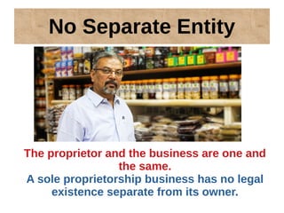 No Separate Entity
The proprietor and the business are one and
the same.
A sole proprietorship business has no legal
existence separate from its owner.
 