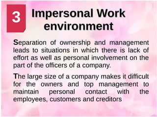 Impersonal WorkImpersonal Work
environmentenvironment
Separation of ownership and management
leads to situations in which there is lack of
effort as well as personal involvement on the
part of the officers of a company.
The large size of a company makes it difficult
for the owners and top management to
maintain personal contact with the
employees, customers and creditors
3
 