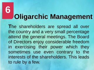 Oligarchic ManagementOligarchic Management
The shareholders are spread all over
the country and a very small percentage
attend the general meetings. The Board
of Directors enjoy considerable freedom
in exercising their power which they
sometimes use even contrary to the
interests of the shareholders. This leads
to rule by a few.
6
 