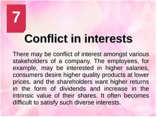 Conflict in interestsConflict in interests
There may be conflict of interest amongst various
stakeholders of a company. The employees, for
example, may be interested in higher salaries,
consumers desire higher quality products at lower
prices, and the shareholders want higher returns
in the form of dividends and increase in the
intrinsic value of their shares. It often becomes
difficult to satisfy such diverse interests.
7
 