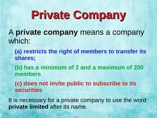 Private CompanyPrivate Company
A private company means a company
which:
(a) restricts the right of members to transfer its
shares;
(b) has a minimum of 2 and a maximum of 200
members
(c) does not invite public to subscribe to its
securities
It is necessary for a private company to use the word
private limited after its name.
 