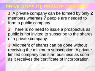 1. A private company can be formed by only 2
members whereas 7 people are needed to
form a public company.
2. There is no need to issue a prospectus as
public is not invited to subscribe to the shares
of a private company.
3. Allotment of shares can be done without
receiving the minimum subscription. A private
limited company can start business as soon
as it receives the certificate of incorporation.
PRIVILAGES OF PRIVATE COMPANY
 