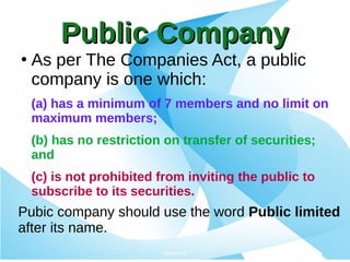 Public CompanyPublic Company
●
As per The Companies Act, a public
company is one which:
(a) has a minimum of 7 members and no limit on
maximum members;
(b) has no restriction on transfer of securities;
and
(c) is not prohibited from inviting the public to
subscribe to its securities.
Pubic company should use the word Public limited
after its name.
 