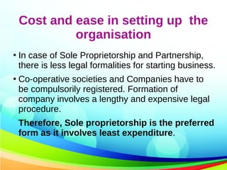 Cost and ease in setting up the
organisation
●
In case of Sole Proprietorship and Partnership,
there is less legal formalities for starting business.
●
Co-operative societies and Companies have to
be compulsorily registered. Formation of
company involves a lengthy and expensive legal
procedure.
Therefore, Sole proprietorship is the preferred
form as it involves least expenditure.
 