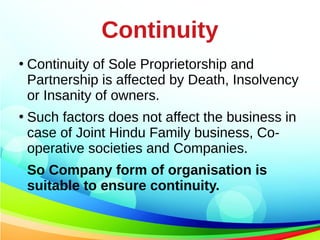 Continuity
●
Continuity of Sole Proprietorship and
Partnership is affected by Death, Insolvency
or Insanity of owners.
●
Such factors does not affect the business in
case of Joint Hindu Family business, Co-
operative societies and Companies.
So Company form of organisation is
suitable to ensure continuity.
 