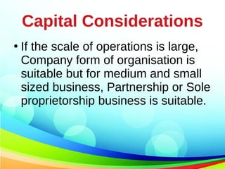 Capital Considerations
●
If the scale of operations is large,
Company form of organisation is
suitable but for medium and small
sized business, Partnership or Sole
proprietorship business is suitable.
 