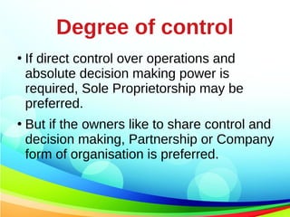 Degree of control
●
If direct control over operations and
absolute decision making power is
required, Sole Proprietorship may be
preferred.
●
But if the owners like to share control and
decision making, Partnership or Company
form of organisation is preferred.
 