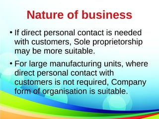 Nature of business
●
If direct personal contact is needed
with customers, Sole proprietorship
may be more suitable.
●
For large manufacturing units, where
direct personal contact with
customers is not required, Company
form of organisation is suitable.
 