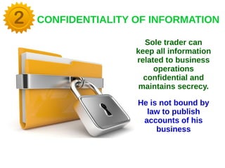 CONFIDENTIALITY OF INFORMATION
Sole trader can
keep all information
related to business
operations
confidential and
maintains secrecy.
He is not bound by
law to publish
accounts of his
business
 