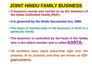 JOINT HINDU FAMILY BUSINESS
●
A business owned and carried on by the members of
the Hindu Undivided Family (HUF).
●
It is governed by the Hindu Succession Act, 1956.
●
The basis of membership in the business is birth in a
particular family
●
The business is controlled by the head of the family
who is the eldest member and is called KARTA.
●
All members have equal ownership right over the
property of an ancestor and they are known as co-
parceners.
 
