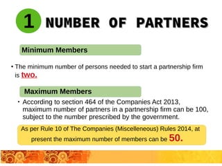 NUMBER OF PARTNERSNUMBER OF PARTNERS
●
The minimum number of persons needed to start a partnership firm
is two.
1
Minimum Members

According to section 464 of the Companies Act 2013,
maximum number of partners in a partnership firm can be 100,
subject to the number prescribed by the government.
Maximum Members
As per Rule 10 of The Companies (Miscelleneous) Rules 2014, at
present the maximum number of members can be 50.
 