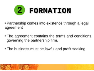 
Partnership comes into existence through a legal
agreement

The agreement contains the terms and conditions
governing the partnership firm.

The business must be lawful and profit seeking
FORMATIONFORMATION2
 