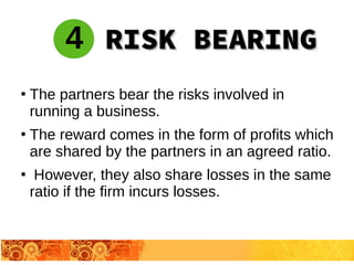 ●
The partners bear the risks involved in
running a business.
●
The reward comes in the form of profits which
are shared by the partners in an agreed ratio.
●
However, they also share losses in the same
ratio if the firm incurs losses.
4 RISK BEARINGRISK BEARING
 