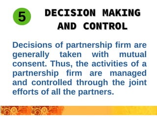 Decisions of partnership firm are
generally taken with mutual
consent. Thus, the activities of a
partnership firm are managed
and controlled through the joint
efforts of all the partners.
DECISION MAKINGDECISION MAKING
AND CONTROLAND CONTROL
5
 