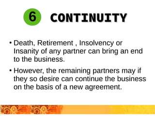●
Death, Retirement , Insolvency or
Insanity of any partner can bring an end
to the business.
●
However, the remaining partners may if
they so desire can continue the business
on the basis of a new agreement.
6 CONTINUITYCONTINUITY
 