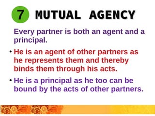 Every partner is both an agent and a
principal.
●
He is an agent of other partners as
he represents them and thereby
binds them through his acts.
●
He is a principal as he too can be
bound by the acts of other partners.
MUTUAL AGENCYMUTUAL AGENCY7
 
