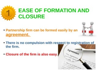 EASE OF FORMATION AND
CLOSURE

Partnership firm can be formed easily by an
agreement.

There is no compulsion with respect to registration of
the firm.

Closure of the firm is also easy.
 