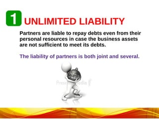 UNLIMITED LIABILITY
Partners are liable to repay debts even from their
personal resources in case the business assets
are not sufficient to meet its debts.
The liability of partners is both joint and several.
 