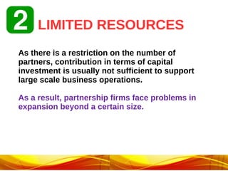 LIMITED RESOURCES
As there is a restriction on the number of
partners, contribution in terms of capital
investment is usually not sufficient to support
large scale business operations.
As a result, partnership firms face problems in
expansion beyond a certain size.
 