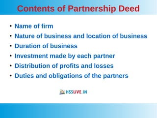 Contents of Partnership Deed
●
Name of firm
●
Nature of business and location of business
●
Duration of business
●
Investment made by each partner
●
Distribution of profits and losses
●
Duties and obligations of the partners
 