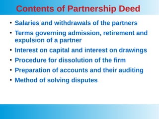 Contents of Partnership Deed
●
Salaries and withdrawals of the partners
●
Terms governing admission, retirement and
expulsion of a partner
●
Interest on capital and interest on drawings
●
Procedure for dissolution of the firm
●
Preparation of accounts and their auditing
●
Method of solving disputes
 