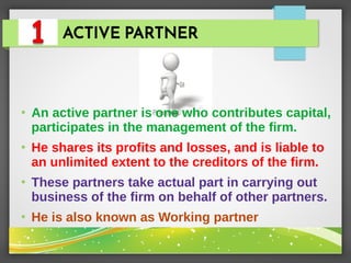 ACTIVE PARTNER
●
An active partner is one who contributes capital,
participates in the management of the firm.
●
He shares its profits and losses, and is liable to
an unlimited extent to the creditors of the firm.
●
These partners take actual part in carrying out
business of the firm on behalf of other partners.
●
He is also known as Working partner
 