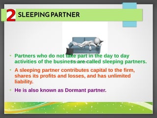 SLEEPINGPARTNER
●
Partners who do not take part in the day to day
activities of the business are called sleeping partners.
●
A sleeping partner contributes capital to the firm,
shares its profits and losses, and has unlimited
liability.
●
He is also known as Dormant partner.
 