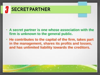 SECRETPARTNER
●
A secret partner is one whose association with the
firm is unknown to the general public.
●
He contributes to the capital of the firm, takes part
in the management, shares its profits and losses,
and has unlimited liability towards the creditors.
 
