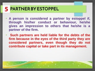PARTNERBYESTOPPEL
●
A person is considered a partner by estoppel if,
through his/her conduct or behaviour, he/she
gives an impression to others that he/she is a
partner of the firm.
●
Such partners are held liable for the debts of the
firm because in the eyes of the third party they are
considered partners, even though they do not
contribute capital or take part in its management.
 