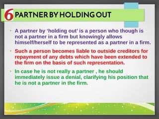 PARTNERBYHOLDINGOUT
●
A partner by ‘holding out’ is a person who though is
not a partner in a firm but knowingly allows
himself/herself to be represented as a partner in a firm.
●
Such a person becomes liable to outside creditors for
repayment of any debts which have been extended to
the firm on the basis of such representation.
●
In case he is not really a partner , he should
immediately issue a denial, clarifying his position that
he is not a partner in the firm.
 