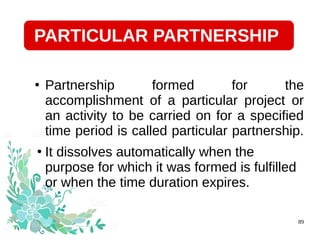 28/07/19 89
●
Partnership formed for the
accomplishment of a particular project or
an activity to be carried on for a specified
time period is called particular partnership.
●
It dissolves automatically when the
purpose for which it was formed is fulfilled
or when the time duration expires.
PARTICULAR PARTNERSHIP
 