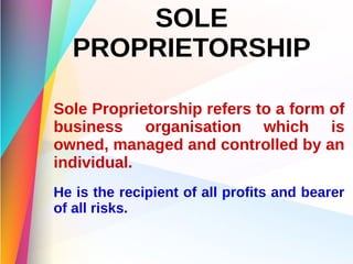 SOLE
PROPRIETORSHIP
Sole Proprietorship refers to a form of
business organisation which is
owned, managed and controlled by an
individual.
He is the recipient of all profits and bearer
of all risks.
 