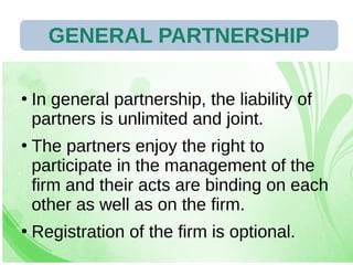 28/07/19 91
●
In general partnership, the liability of
partners is unlimited and joint.
●
The partners enjoy the right to
participate in the management of the
firm and their acts are binding on each
other as well as on the firm.
●
Registration of the firm is optional.
GENERAL PARTNERSHIP
 