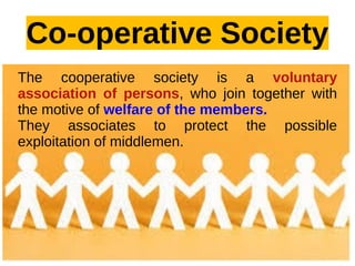 Co-operative Society
The cooperative society is a voluntary
association of persons, who join together with
the motive of welfare of the members.
They associates to protect the possible
exploitation of middlemen.
 