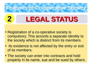 LEGAL STATUSLEGAL STATUS
Features of Co-operative Society

Registration of a co-operative society is
compulsory. This accords a separate identity to
the society which is distinct from its members.

Its existence is not affected by the entry or exit
of its members.

The society can enter into contracts and hold
property in its name, sue and be sued by others.
22
 