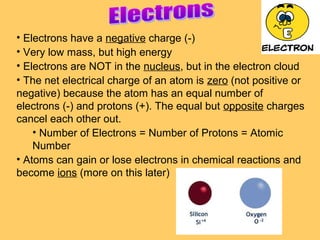 • Electrons have a negative charge (-)
• Very low mass, but high energy
• Electrons are NOT in the nucleus, but in the electron cloud
• The net electrical charge of an atom is zero (not positive or
negative) because the atom has an equal number of
electrons (-) and protons (+). The equal but opposite charges
cancel each other out.
• Number of Electrons = Number of Protons = Atomic
Number
• Atoms can gain or lose electrons in chemical reactions and
become ions (more on this later)

 