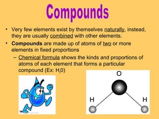 • Very few elements exist by themselves naturally, instead,
they are usually combined with other elements.
• Compounds are made up of atoms of two or more
elements in fixed proportions
– Chemical formula shows the kinds and proportions of
atoms of each element that forms a particular
compound (Ex: H20)

 