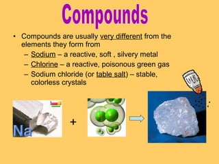 • Compounds are usually very different from the
elements they form from
– Sodium – a reactive, soft , silvery metal
– Chlorine – a reactive, poisonous green gas
– Sodium chloride (or table salt) – stable,
colorless crystals

+

 