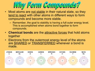 • Most atoms are not stable in their natural state, so they
tend to react with other atoms in different ways to form
compounds and become more stable.
– Remember, the goal to stability is having a full outer energy level.
This is accomplished when atoms bond together to form
compounds.

• Chemical bonds are the attractive forces that hold atoms
together
• Electrons from the outermost energy level of the atoms
are SHARED or TRANSFERRED whenever a bond is
made.

 