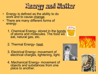 • Energy is defined as the ability to do
work and to cause change.
• There are many different forms of
energy:
1. Chemical Energy- stored in the bonds
of atoms and molecules. The food we
eat, natural gas, etc.
2. Thermal Energy- heat.
3. Electrical Energy- movement of
electrical charges, lightening, light.
4. Mechanical Energy- movement of
objects and substances from one
place to another.

 