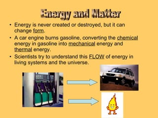 • Energy is never created or destroyed, but it can
change form.
• A car engine burns gasoline, converting the chemical
energy in gasoline into mechanical energy and
thermal energy.
• Scientists try to understand this FLOW of energy in
living systems and the universe.

 