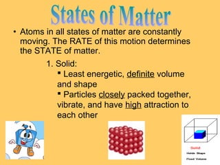 • Atoms in all states of matter are constantly
moving. The RATE of this motion determines
the STATE of matter.
1. Solid:
 Least energetic, definite volume
and shape
 Particles closely packed together,
vibrate, and have high attraction to
each other

 